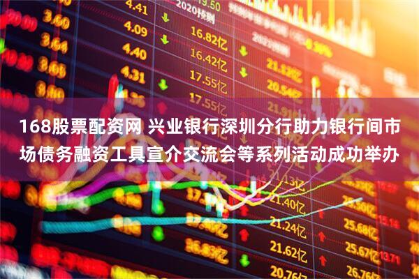 168股票配资网 兴业银行深圳分行助力银行间市场债务融资工具宣介交流会等系列活动成功举办