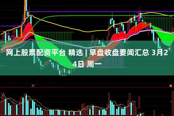 网上股票配资平台 精选 | 早盘收盘要闻汇总 3月24日 周一