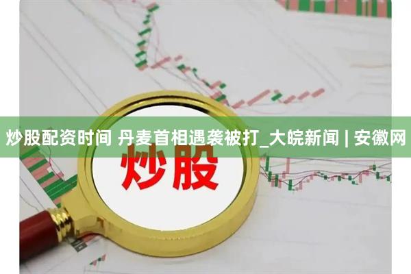 炒股配资时间 丹麦首相遇袭被打_大皖新闻 | 安徽网