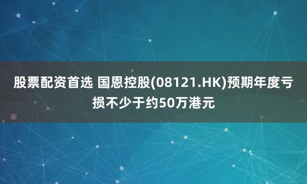 股票配资首选 国恩控股(08121.HK)预期年度亏损不少于约50万港元
