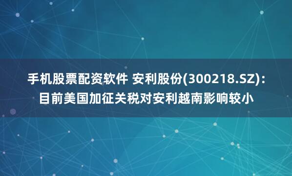 手机股票配资软件 安利股份(300218.SZ)：目前美国加征关税对安利越南影响较小