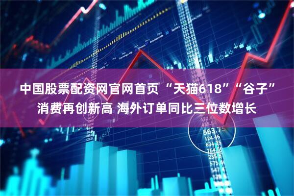 中国股票配资网官网首页 “天猫618”“谷子”消费再创新高 海外订单同比三位数增长