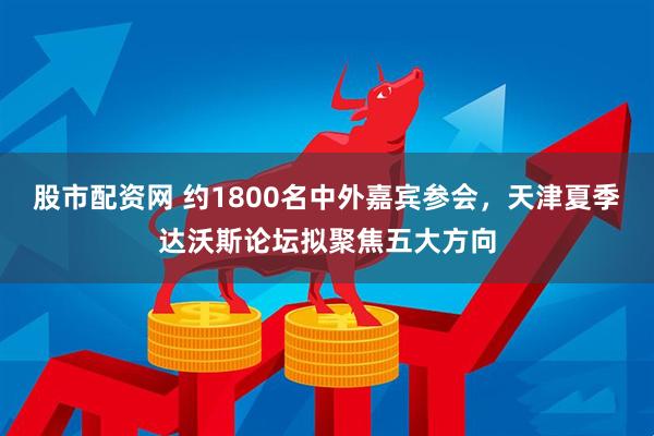 股市配资网 约1800名中外嘉宾参会，天津夏季达沃斯论坛拟聚焦五大方向