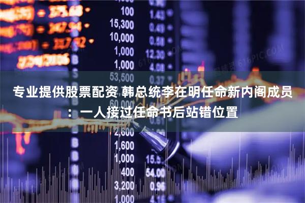 专业提供股票配资 韩总统李在明任命新内阁成员：一人接过任命书后站错位置