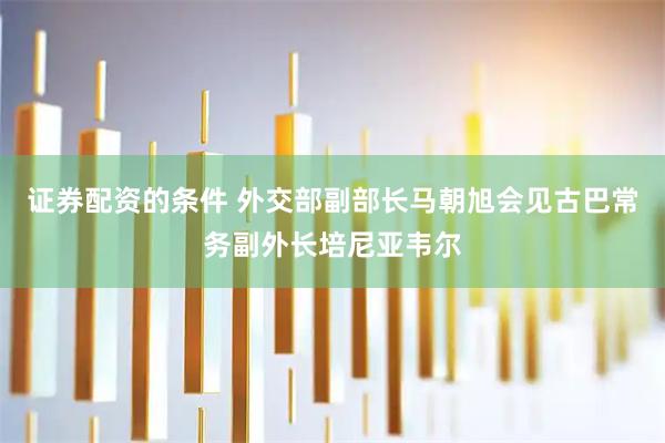 证券配资的条件 外交部副部长马朝旭会见古巴常务副外长培尼亚韦尔