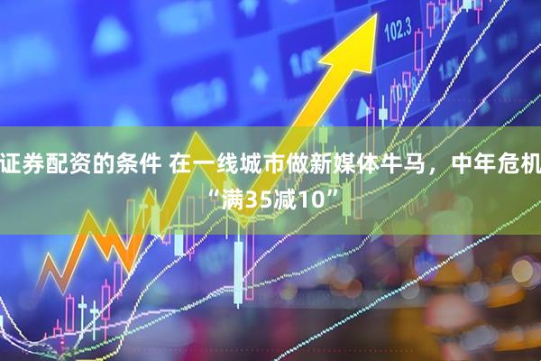 证券配资的条件 在一线城市做新媒体牛马，中年危机“满35减10”