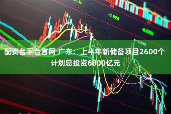 配资台平台官网 广东：上半年新储备项目2600个 计划总投资6800亿元