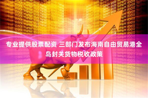 专业提供股票配资 三部门发布海南自由贸易港全岛封关货物税收政策