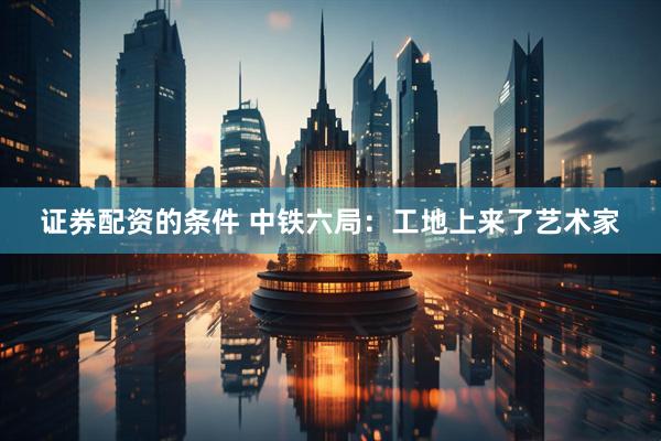 证券配资的条件 中铁六局：工地上来了艺术家