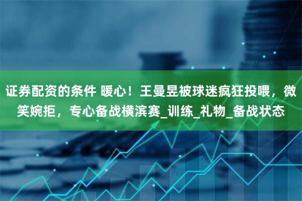 证券配资的条件 暖心！王曼昱被球迷疯狂投喂，微笑婉拒，专心备战横滨赛_训练_礼物_备战状态