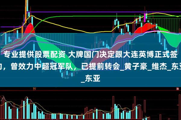 专业提供股票配资 大牌国门决定跟大连英博正式签约，曾效力中超冠军队，已提前转会_黄子豪_维杰_东亚