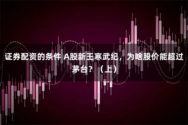 证券配资的条件 A股新王寒武纪，为啥股价能超过茅台？（上）
