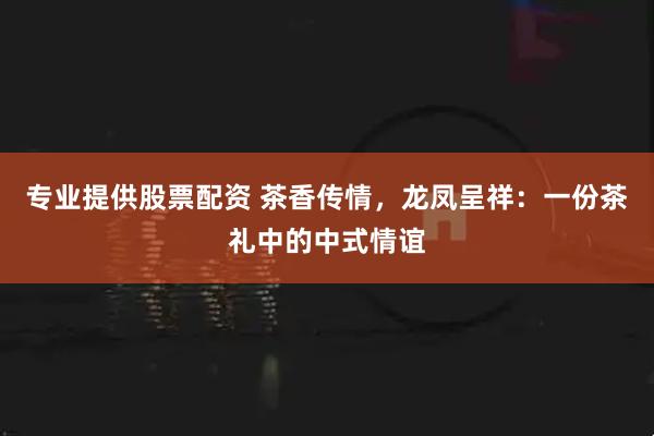 专业提供股票配资 茶香传情，龙凤呈祥：一份茶礼中的中式情谊