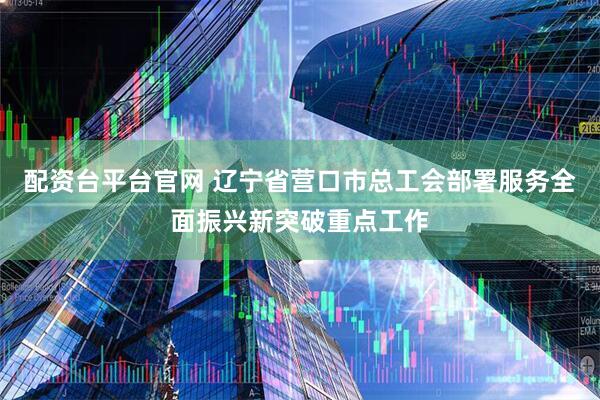 配资台平台官网 辽宁省营口市总工会部署服务全面振兴新突破重点工作