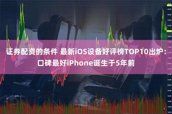 证券配资的条件 最新iOS设备好评榜TOP10出炉：口碑最好iPhone诞生于5年前