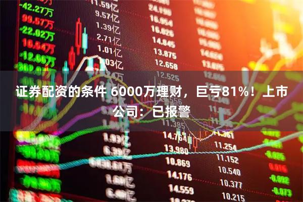 证券配资的条件 6000万理财，巨亏81%！上市公司：已报警
