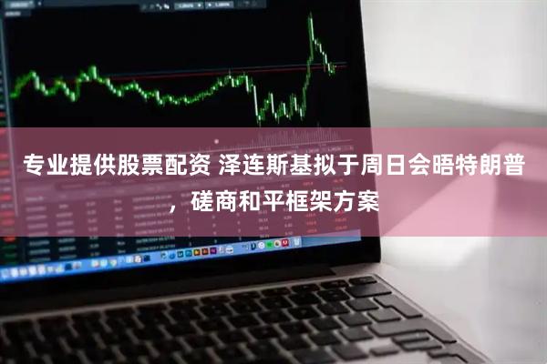 专业提供股票配资 泽连斯基拟于周日会晤特朗普,磋商和平框架方案